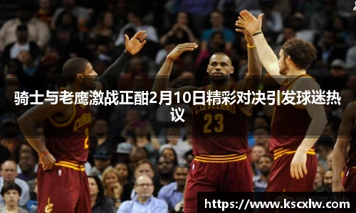 骑士与老鹰激战正酣2月10日精彩对决引发球迷热议