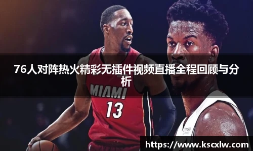 76人对阵热火精彩无插件视频直播全程回顾与分析
